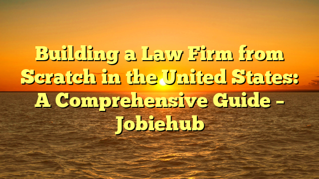 Building a Law Firm from Scratch in the United States: A Comprehensive Guide – Jobiehub