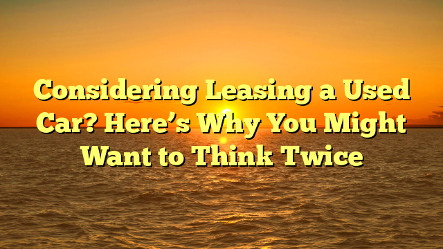 Considering Leasing a Used Car? Here’s Why You Might Want to Think Twice