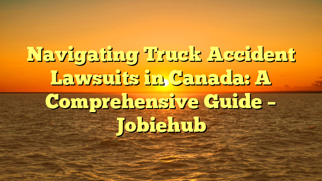 Navigating Truck Accident Lawsuits in Canada: A Comprehensive Guide – Jobiehub